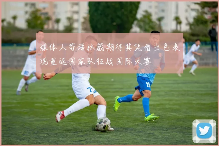 媒体人寄语林葳期待其凭借出色表现重返国家队征战国际大赛