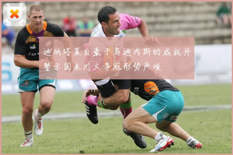 迪纳塔莱自豪于乌迪内斯的成就并警示国米尤文争冠形势严峻