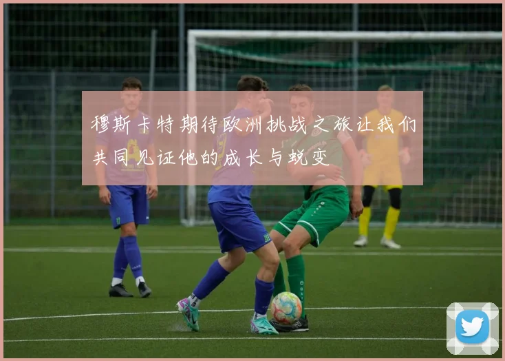 穆斯卡特期待欧洲挑战之旅让我们共同见证他的成长与蜕变