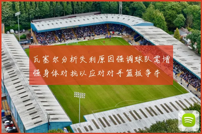 瓦塞尔分析失利原因强调球队需增强身体对抗以应对对手篮板争夺
