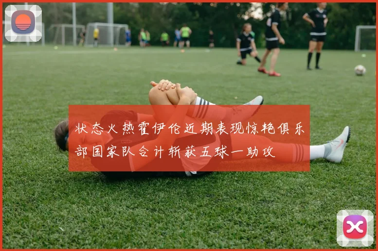 状态火热霍伊伦近期表现惊艳俱乐部国家队合计斩获五球一助攻