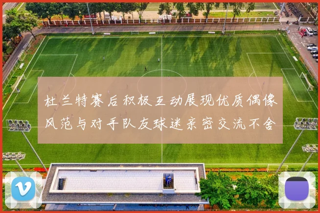 杜兰特赛后积极互动展现优质偶像风范与对手队友球迷亲密交流不舍离场