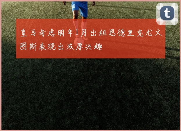 皇马考虑明年1月出租恩德里克尤文图斯表现出浓厚兴趣