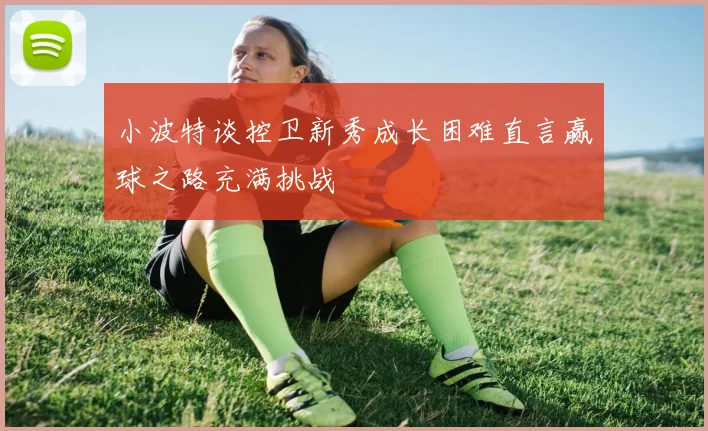小波特谈控卫新秀成长困难直言赢球之路充满挑战