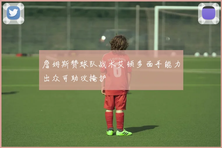 詹姆斯赞球队战术艾顿多面手能力出众可助攻掩护