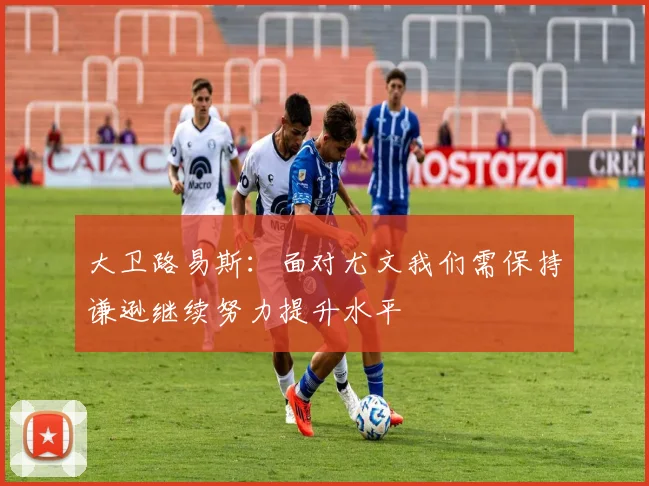 大卫路易斯：面对尤文我们需保持谦逊继续努力提升水平