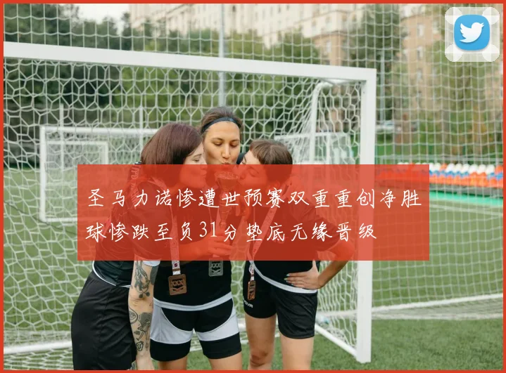 圣马力诺惨遭世预赛双重重创净胜球惨跌至负31分垫底无缘晋级