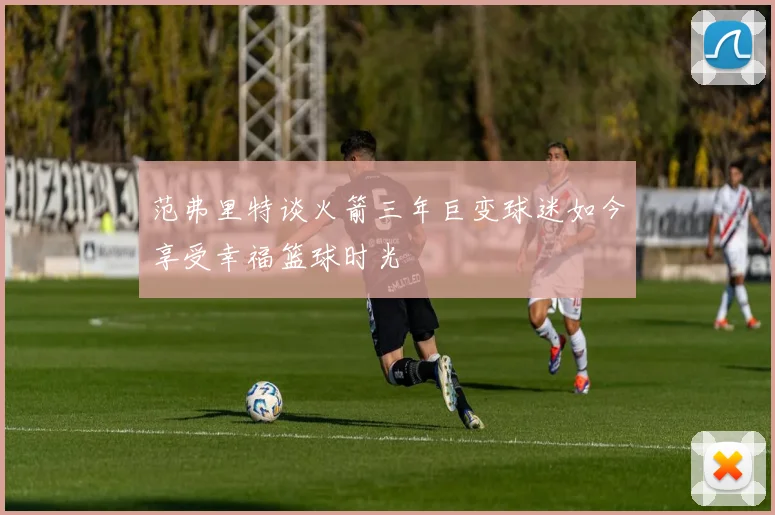 范弗里特谈火箭三年巨变球迷如今享受幸福篮球时光