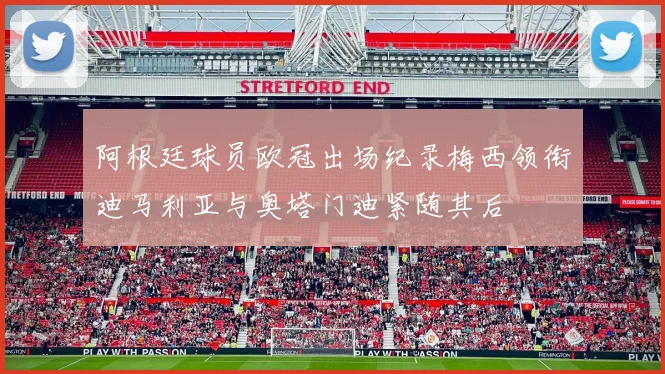 阿根廷球员欧冠出场纪录梅西领衔迪马利亚与奥塔门迪紧随其后