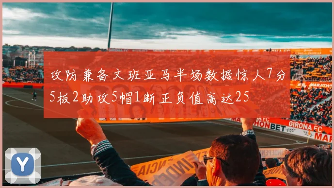 攻防兼备文班亚马半场数据惊人7分5板2助攻5帽1断正负值高达25