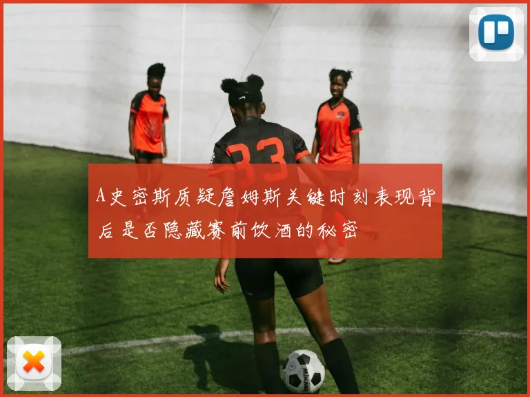 A史密斯质疑詹姆斯关键时刻表现背后是否隐藏赛前饮酒的秘密