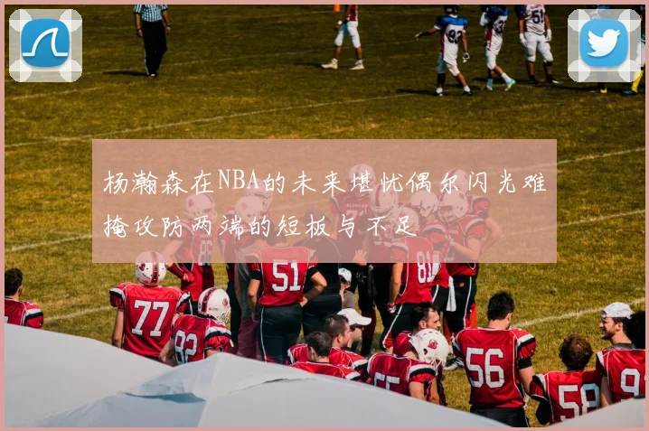 杨瀚森在NBA的未来堪忧偶尔闪光难掩攻防两端的短板与不足