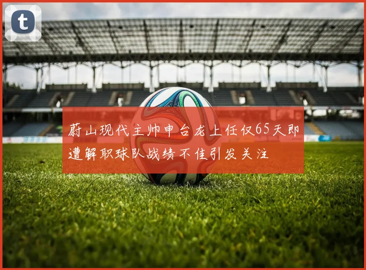 蔚山现代主帅申台龙上任仅65天即遭解职球队战绩不佳引发关注