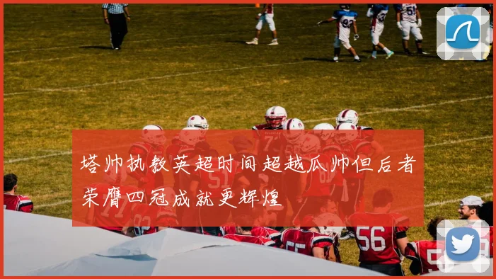 塔帅执教英超时间超越瓜帅但后者荣膺四冠成就更辉煌