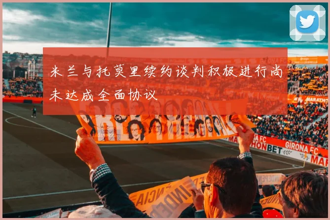 米兰与托莫里续约谈判积极进行尚未达成全面协议