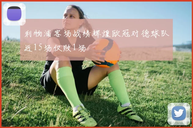 利物浦客场战绩辉煌欧冠对德球队近15场仅败1场