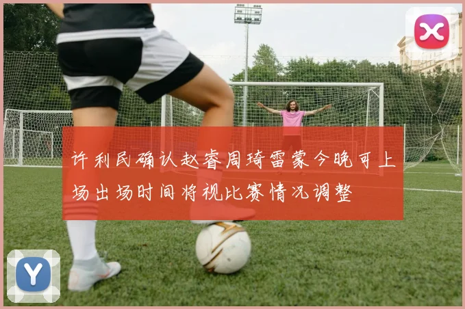 许利民确认赵睿周琦雷蒙今晚可上场出场时间将视比赛情况调整