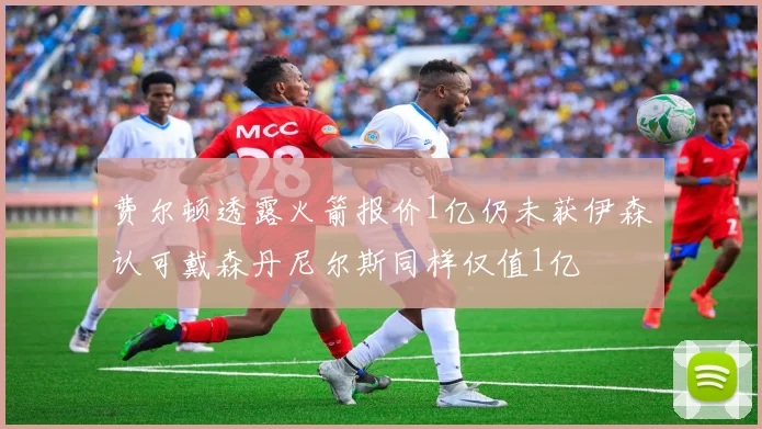 费尔顿透露火箭报价1亿仍未获伊森认可戴森丹尼尔斯同样仅值1亿