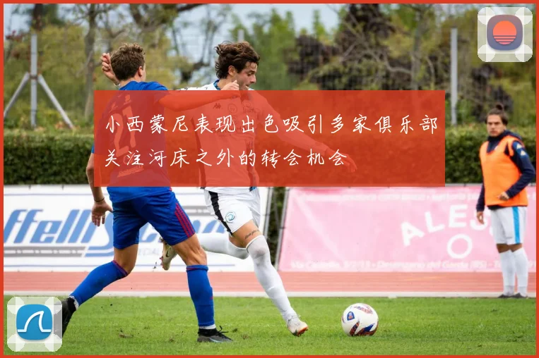 小西蒙尼表现出色吸引多家俱乐部关注河床之外的转会机会