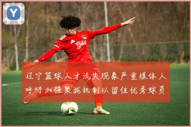 辽宁篮球人才流失现象严重媒体人呼吁加强聚拢机制以留住优秀球员