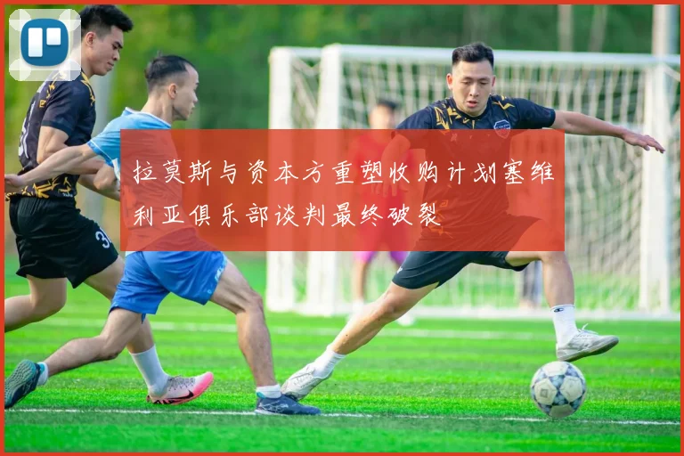 拉莫斯与资本方重塑收购计划塞维利亚俱乐部谈判最终破裂